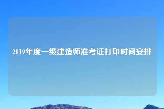 2019年度一级建造师准考证打印时间安排