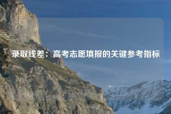 录取线差：高考志愿填报的关键参考指标