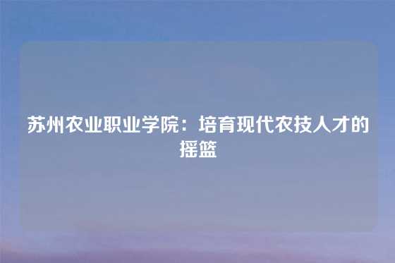 苏州农业职业学院：培育现代农技人才的摇篮