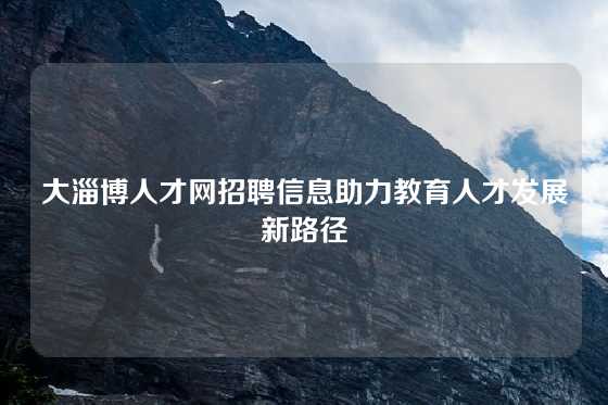 大淄博人才网招聘信息助力教育人才发展新路径