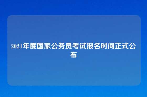 2021年度国家公务员考试报名时间正式公布