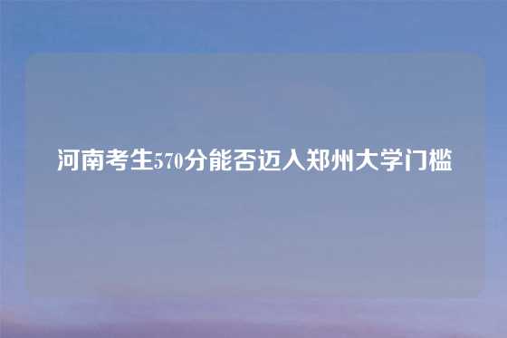 河南考生570分能否迈入郑州大学门槛