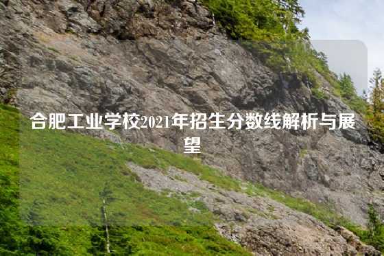 合肥工业学校2021年招生分数线解析与展望