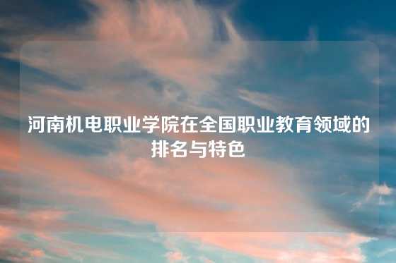 河南机电职业学院在全国职业教育领域的排名与特色