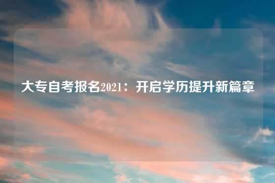 大专自考报名2021：开启学历提升新篇章