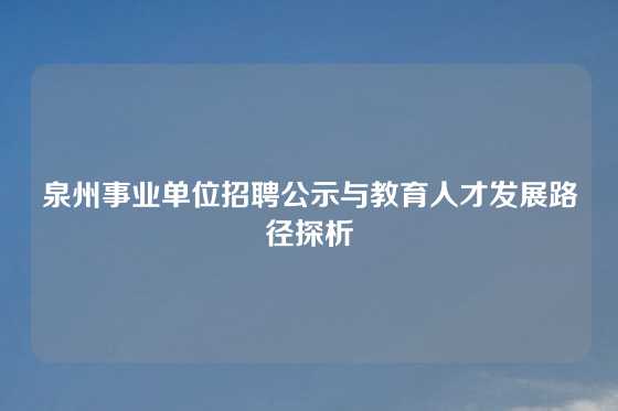 泉州事业单位招聘公示与教育人才发展路径探析