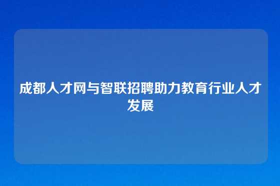 成都人才网与智联招聘助力教育行业人才发展