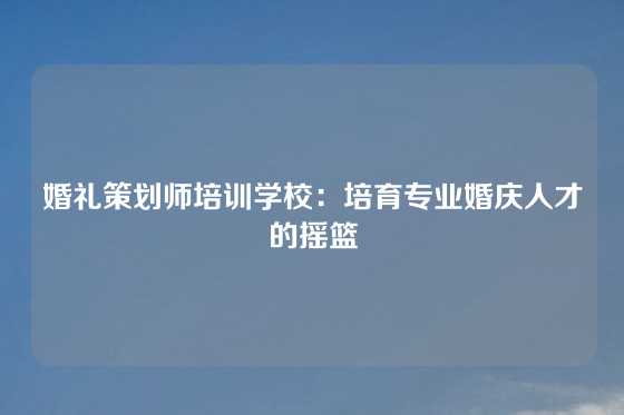 婚礼策划师培训学校：培育专业婚庆人才的摇篮