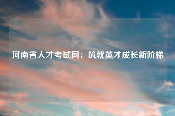 河南省人才考试网：筑就英才成长新阶梯
