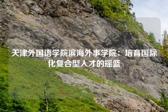 天津外国语学院滨海外事学院：培育国际化复合型人才的摇篮