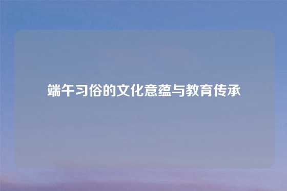 端午习俗的文化意蕴与教育传承