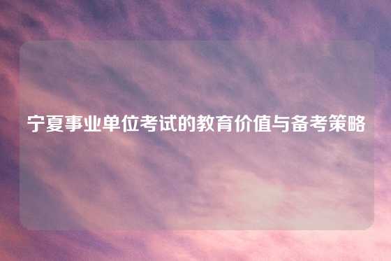 宁夏事业单位考试的教育价值与备考策略