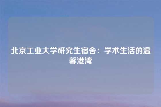 北京工业大学研究生宿舍:学术生活的温馨港湾