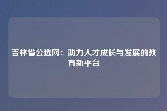 吉林省公选网：助力人才成长与发展的教育新平台