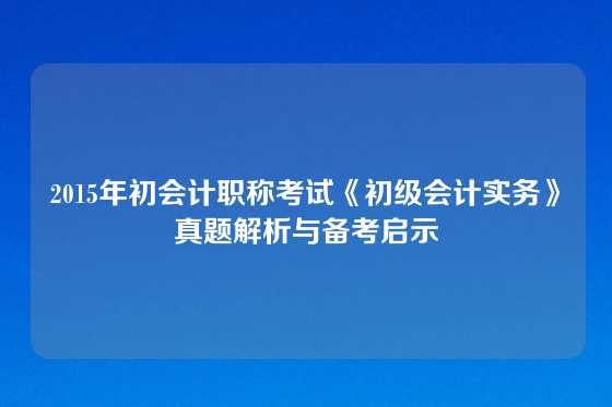 2015年初会计职称考试《初级会计实务》真题解析与备考启示