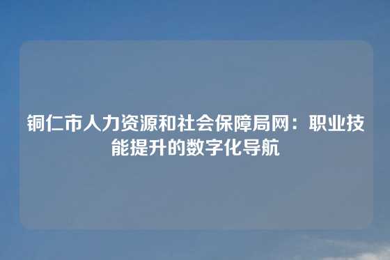 铜仁市人力资源和社会保障局网：职业技能提升的数字化导航