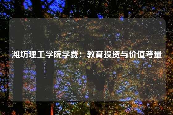 潍坊理工学院学费：教育投资与价值考量